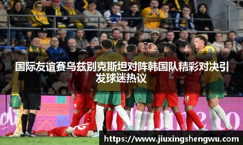 国际友谊赛乌兹别克斯坦对阵韩国队精彩对决引发球迷热议